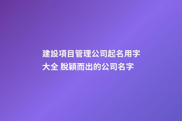 建設項目管理公司起名用字大全 脫穎而出的公司名字
